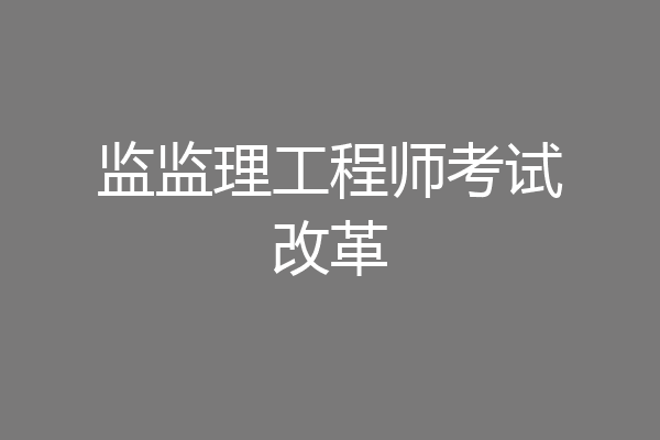 监理工程师改革后考试(监理工程师考试改革解读)