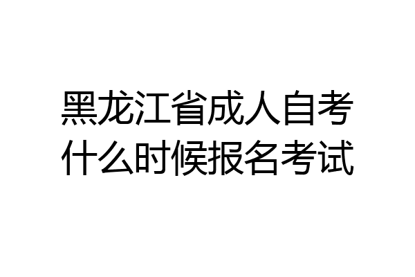 黑龙江省成人自考什么时候报名考试