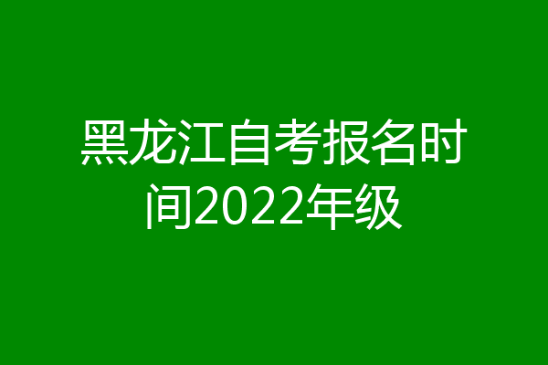 黑龙江自考报名时间2022年级