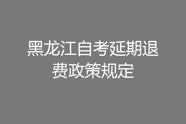 黑龙江自考延期退费政策规定