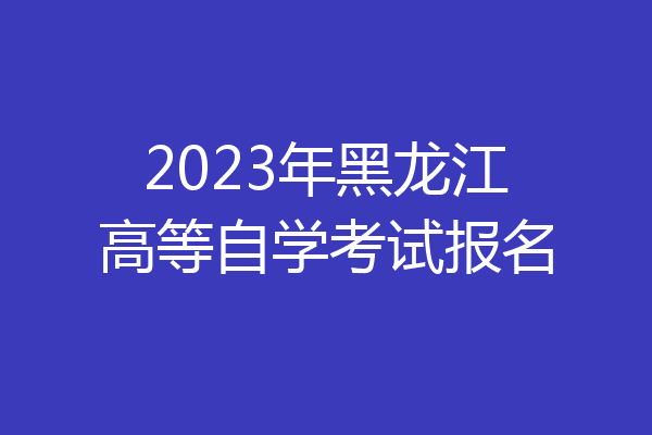 2023年黑龙江高等自学考试报名