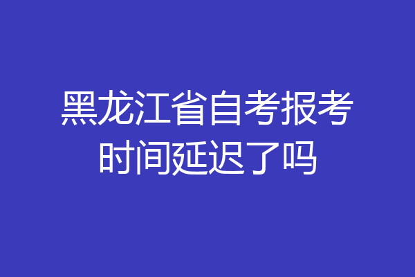 黑龙江省自考报考时间延迟了吗