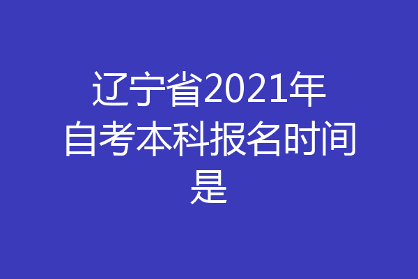 辽宁省2021年自考本科报名时间是