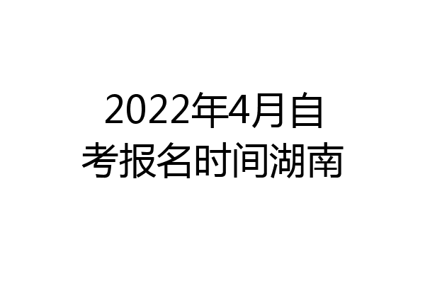 2022年4月自考报名时间湖南