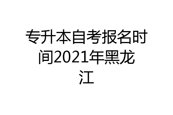 专升本自考报名时间2021年黑龙江