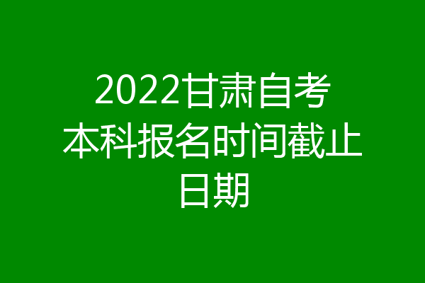 2022甘肃自考本科报名时间截止日期