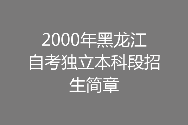 2000年黑龙江自考独立本科段招生简章