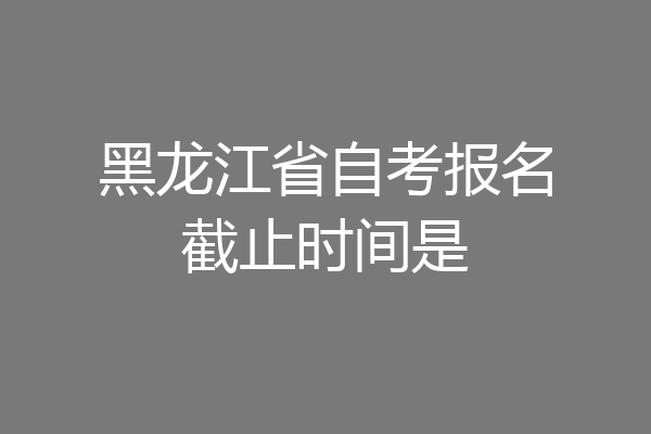 黑龙江省自考报名截止时间是