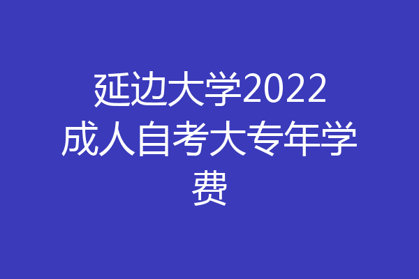 延边大学2022成人自考大专年学费