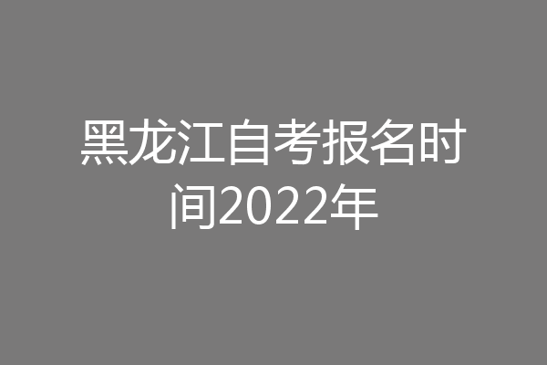 黑龙江自考报名时间2022年
