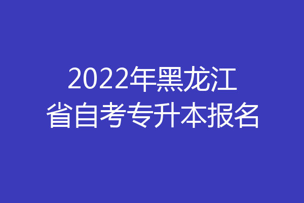 2022年黑龙江省自考专升本报名