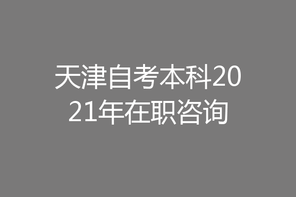 天津自考本科2021年在职咨询