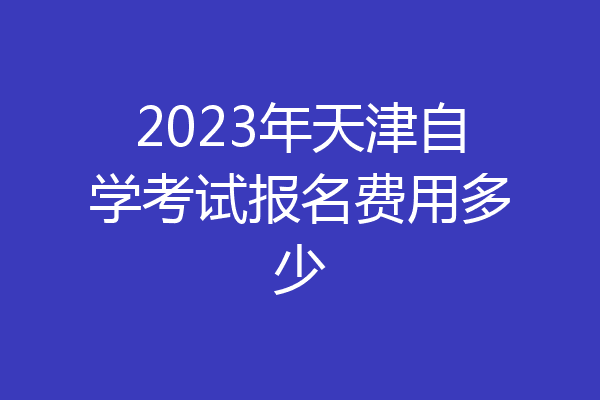 2023年天津自学考试报名费用多少