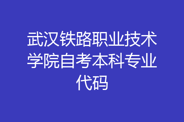 武汉铁路职业技术学院自考本科专业代码