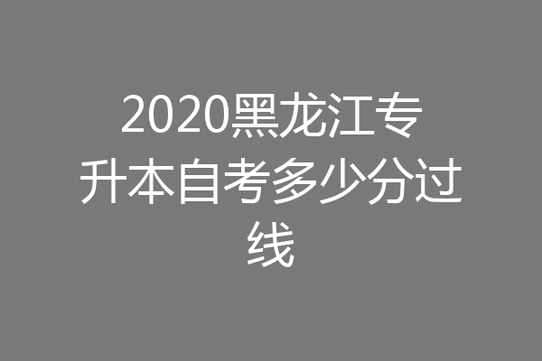 2020黑龙江专升本自考多少分过线