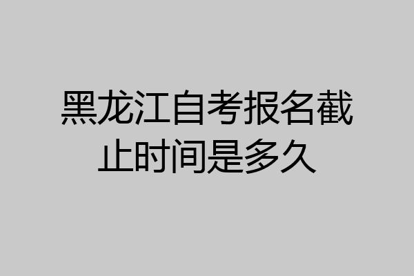 黑龙江自考报名截止时间是多久