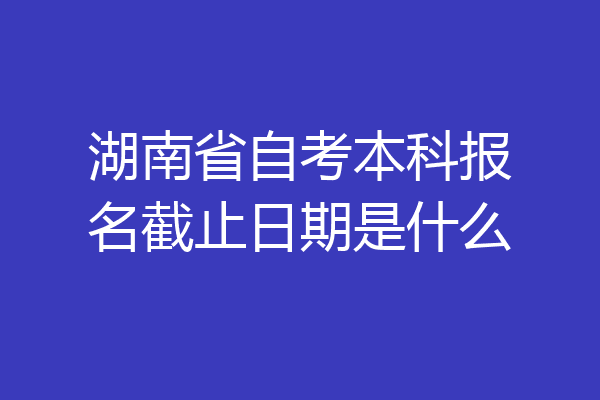 湖南省自考本科报名截止日期是什么