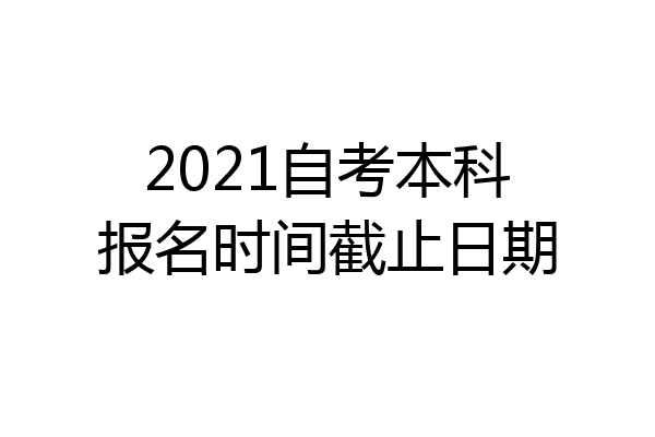 2021自考本科报名时间截止日期