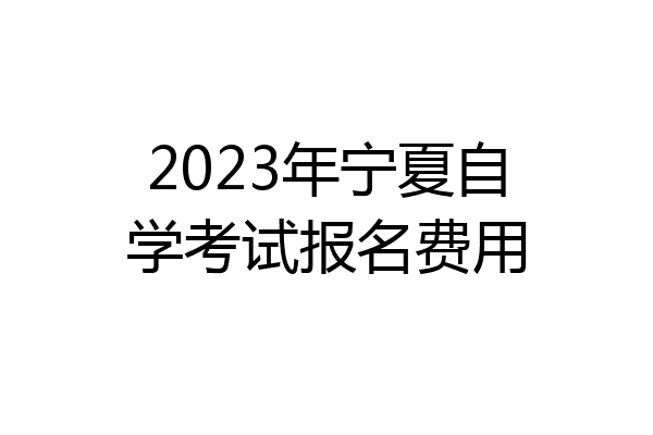 2023年宁夏自学考试报名费用