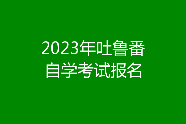 2023年吐鲁番自学考试报名