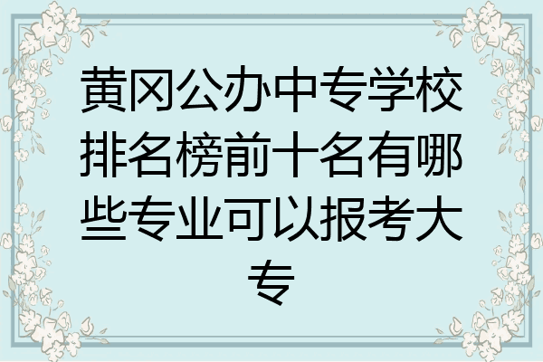 黃岡公辦中專學校排名榜前十名有哪些專業可以報考大專