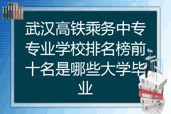武汉高铁乘务中专专业学校排名榜前十名是哪些大学毕业