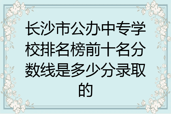 長沙市公辦中專學校排名榜前十名分數線是多少分錄取的