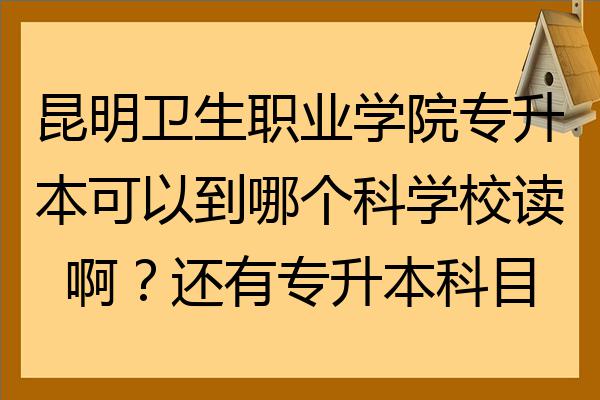 昆明衛生職業學院專升本可以到哪個科學校讀啊還有專升本科目