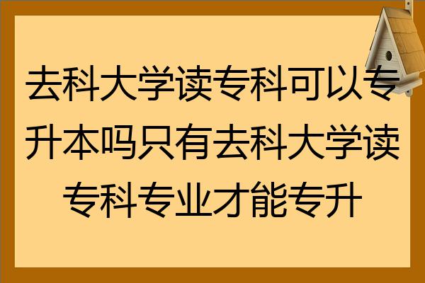 去科大學讀專科可以專升本嗎只有去科大學讀專科專業才能專升本