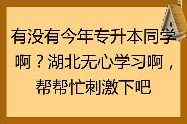 有没有今年专升本同学啊湖北无心学习啊帮帮忙刺激下吧