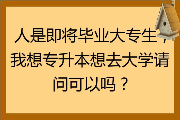 人是即将毕业大专生我想专升本想去大学请问可以吗